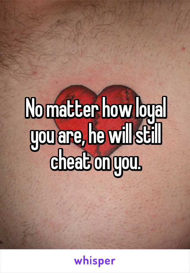 No matter how loyal you are, he will still cheat on you.