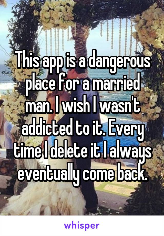 This app is a dangerous place for a married man. I wish I wasn't addicted to it. Every time I delete it I always eventually come back.