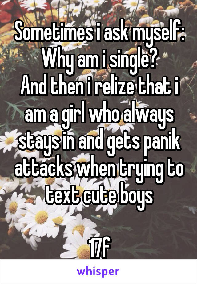 Sometimes i ask myself: Why am i single?
And then i relize that i am a girl who always stays in and gets panik attacks when trying to text cute boys

17f