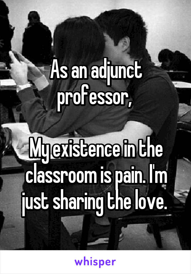 As an adjunct professor, 

My existence in the classroom is pain. I'm just sharing the love. 