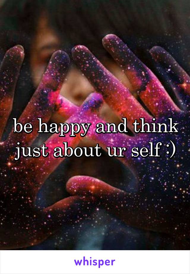 be happy and think just about ur self :)