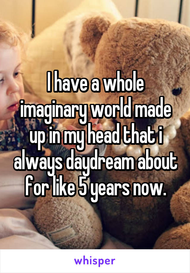 I have a whole imaginary world made up in my head that i always daydream about for like 5 years now.