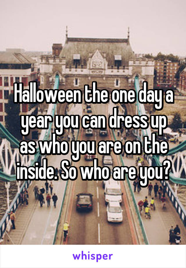 Halloween the one day a year you can dress up as who you are on the inside. So who are you?