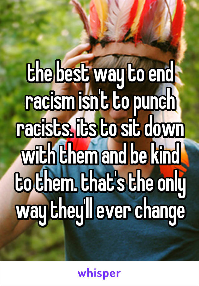 the best way to end racism isn't to punch racists. its to sit down with them and be kind to them. that's the only way they'll ever change