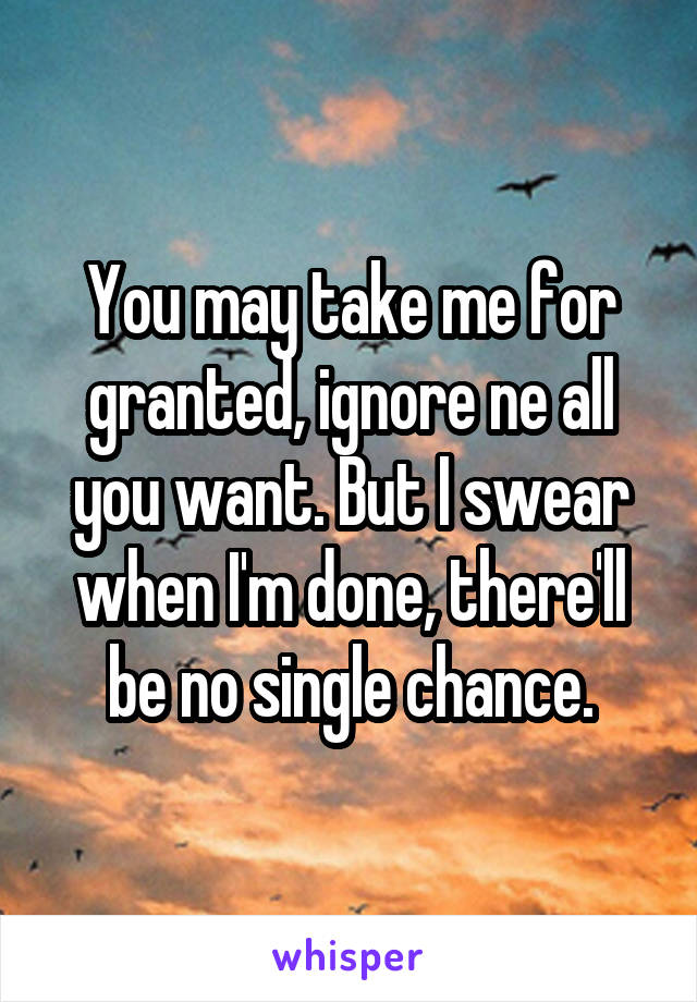 You may take me for granted, ignore ne all you want. But I swear when I'm done, there'll be no single chance.