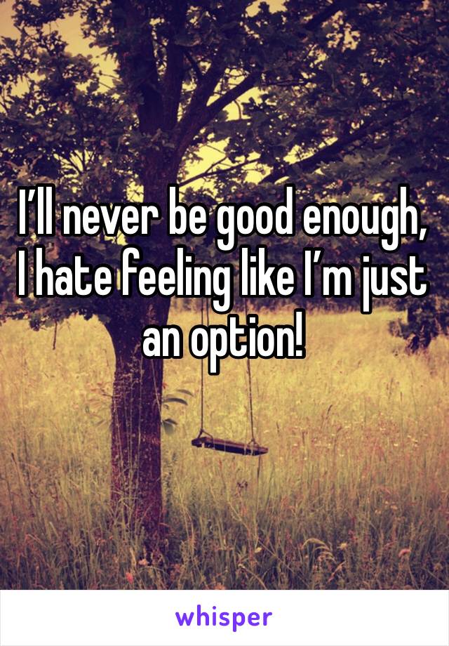 I’ll never be good enough, I hate feeling like I’m just an option! 