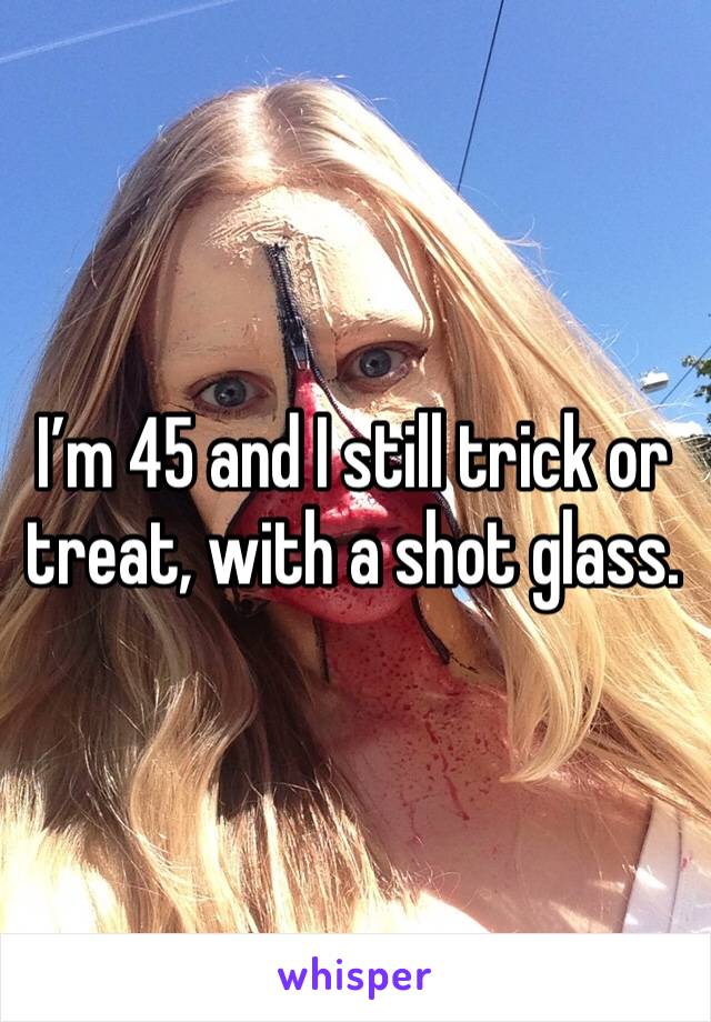 I’m 45 and I still trick or treat, with a shot glass.  