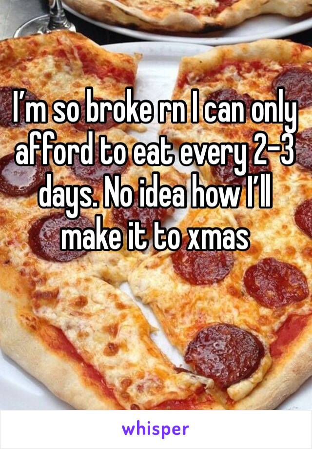 I’m so broke rn I can only afford to eat every 2-3 days. No idea how I’ll make it to xmas