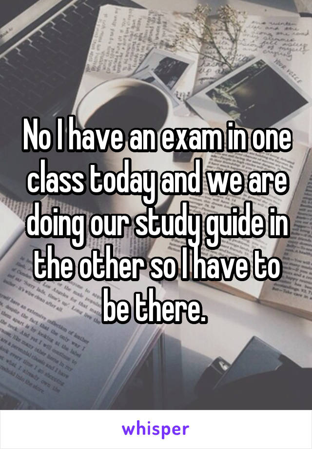 No I have an exam in one class today and we are doing our study guide in the other so I have to be there. 