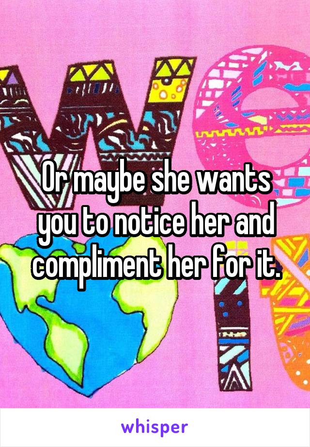 Or maybe she wants you to notice her and compliment her for it.