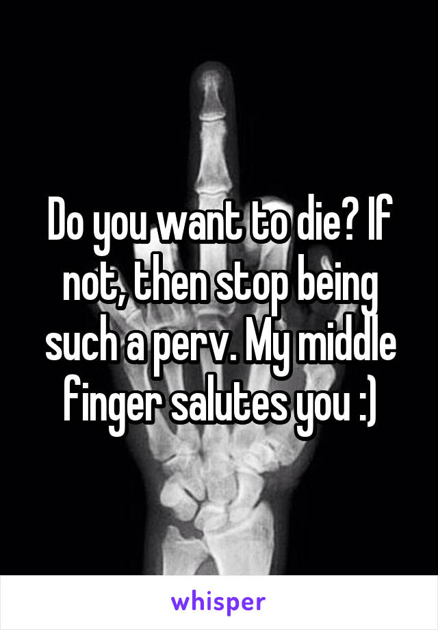 Do you want to die? If not, then stop being such a perv. My middle finger salutes you :)