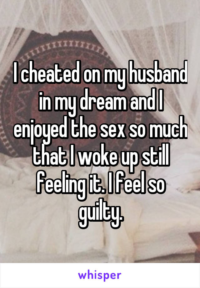 I cheated on my husband in my dream and I enjoyed the sex so much that I woke up still feeling it. I feel so guilty.