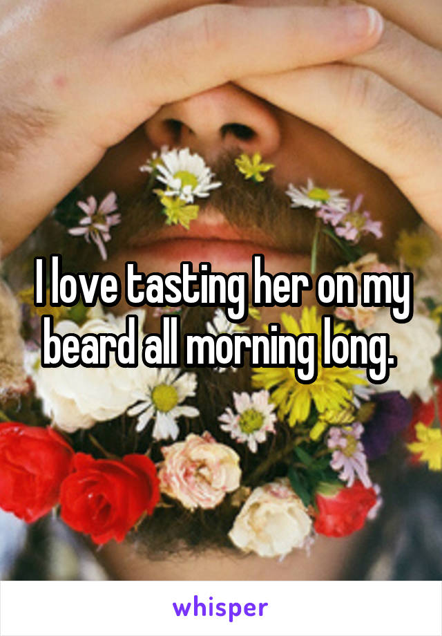 I love tasting her on my beard all morning long. 