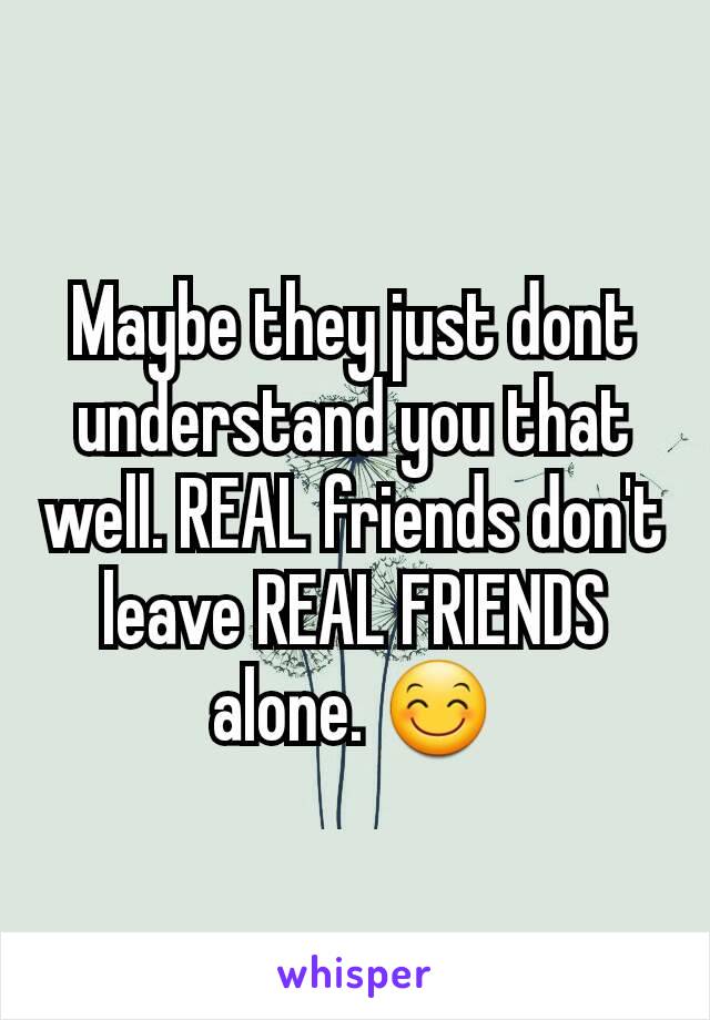 Maybe they just dont understand you that well. REAL friends don't leave REAL FRIENDS alone. 😊