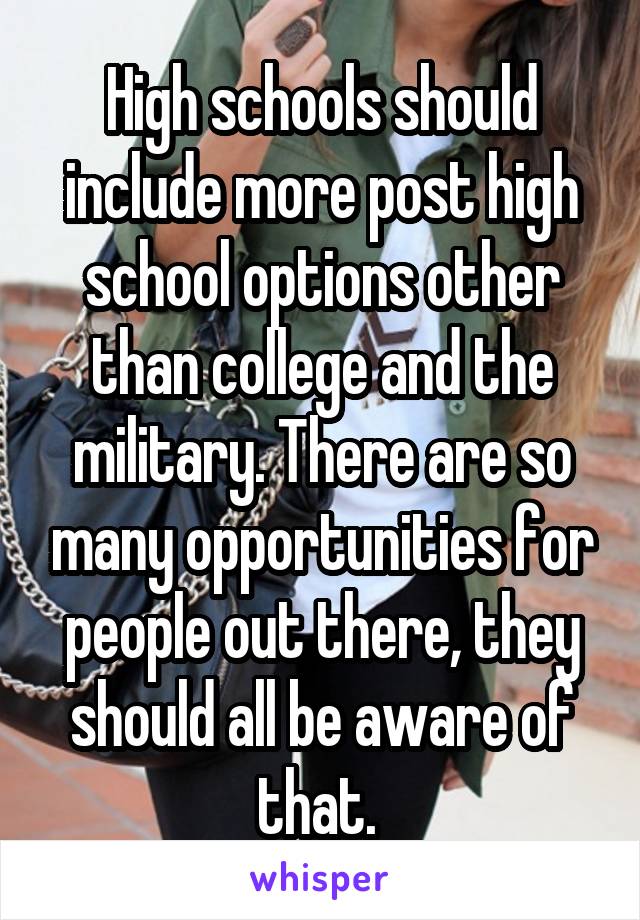 High schools should include more post high school options other than college and the military. There are so many opportunities for people out there, they should all be aware of that. 