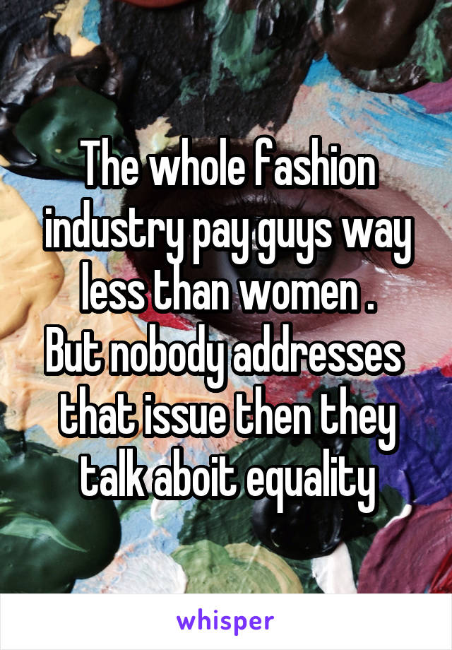 The whole fashion industry pay guys way less than women .
But nobody addresses  that issue then they talk aboit equality