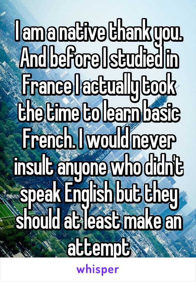 I am a native thank you. And before I studied in France I actually took the time to learn basic French. I would never insult anyone who didn't speak English but they should at least make an attempt