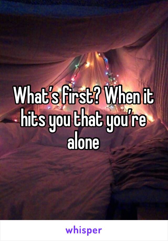 What’s first? When it hits you that you’re alone 