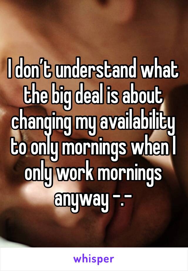 I don’t understand what the big deal is about changing my availability to only mornings when I only work mornings anyway -.-