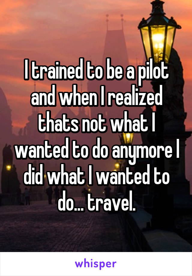 I trained to be a pilot and when I realized thats not what I wanted to do anymore I did what I wanted to do... travel.