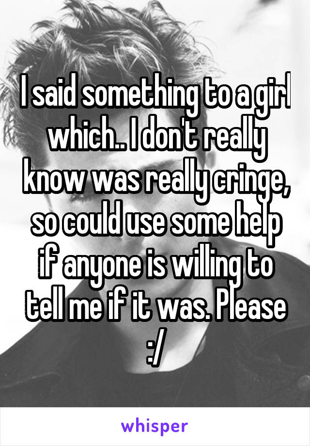 I said something to a girl which.. I don't really know was really cringe, so could use some help if anyone is willing to tell me if it was. Please :/