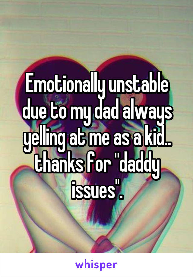 Emotionally unstable due to my dad always yelling at me as a kid.. thanks for "daddy issues".