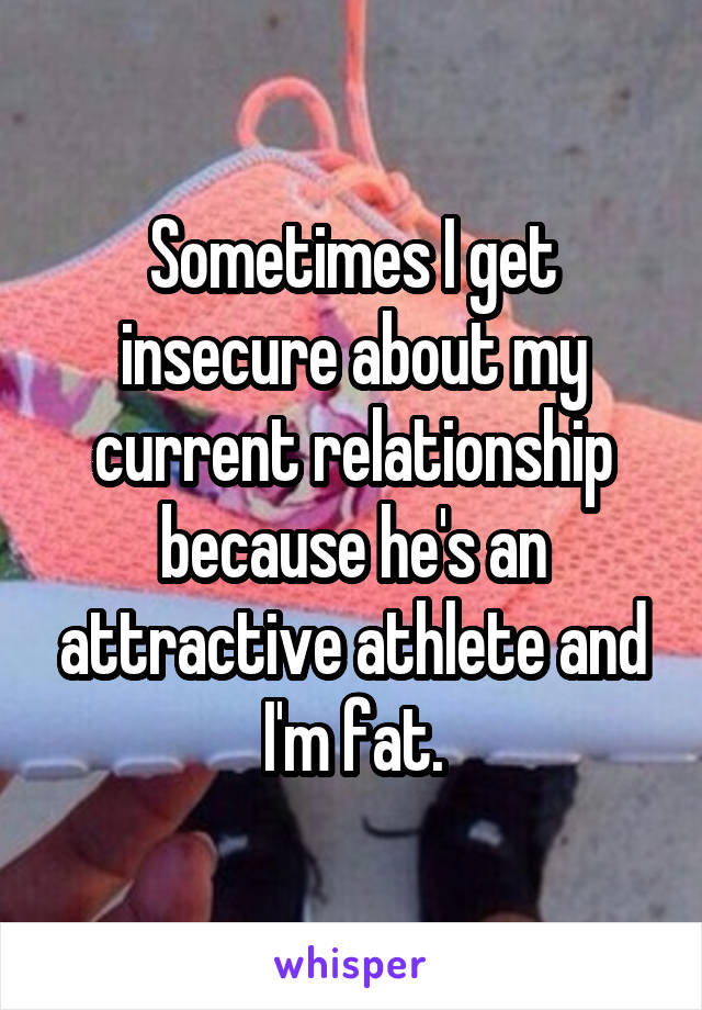 Sometimes I get insecure about my current relationship because he's an attractive athlete and I'm fat.