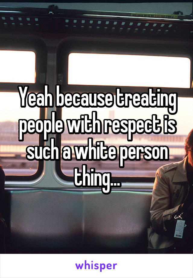 Yeah because treating people with respect is such a white person thing...