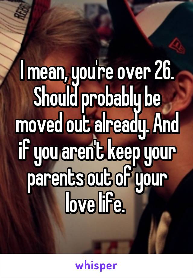 I mean, you're over 26. Should probably be moved out already. And if you aren't keep your parents out of your love life. 