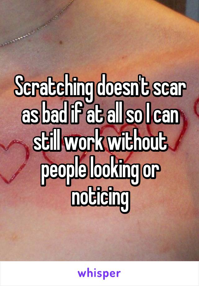 Scratching doesn't scar as bad if at all so I can still work without people looking or noticing
