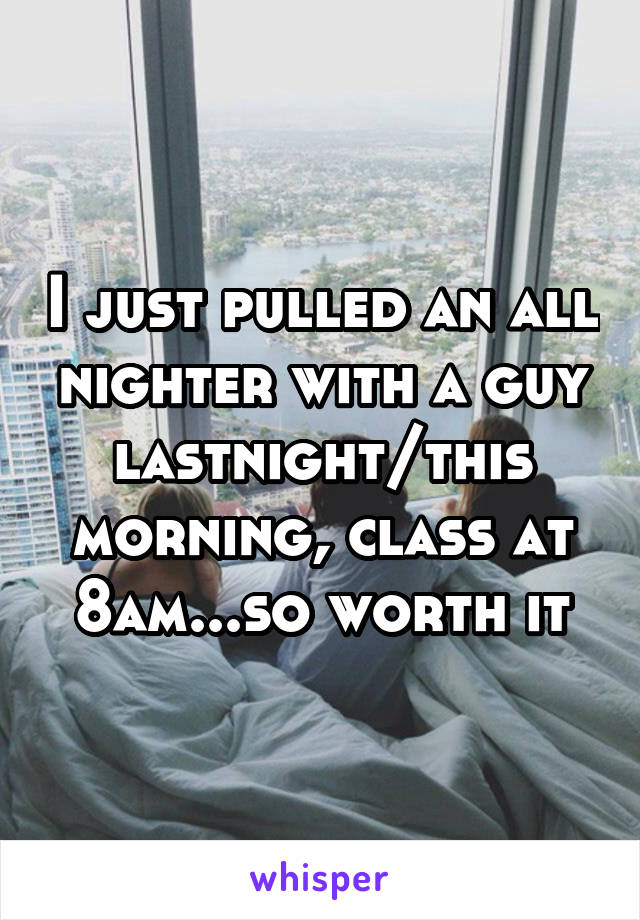 I just pulled an all nighter with a guy lastnight/this morning, class at 8am...so worth it
