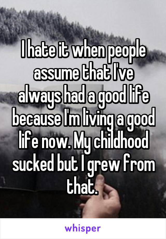 I hate it when people assume that I've always had a good life because I'm living a good life now. My childhood sucked but I grew from that. 