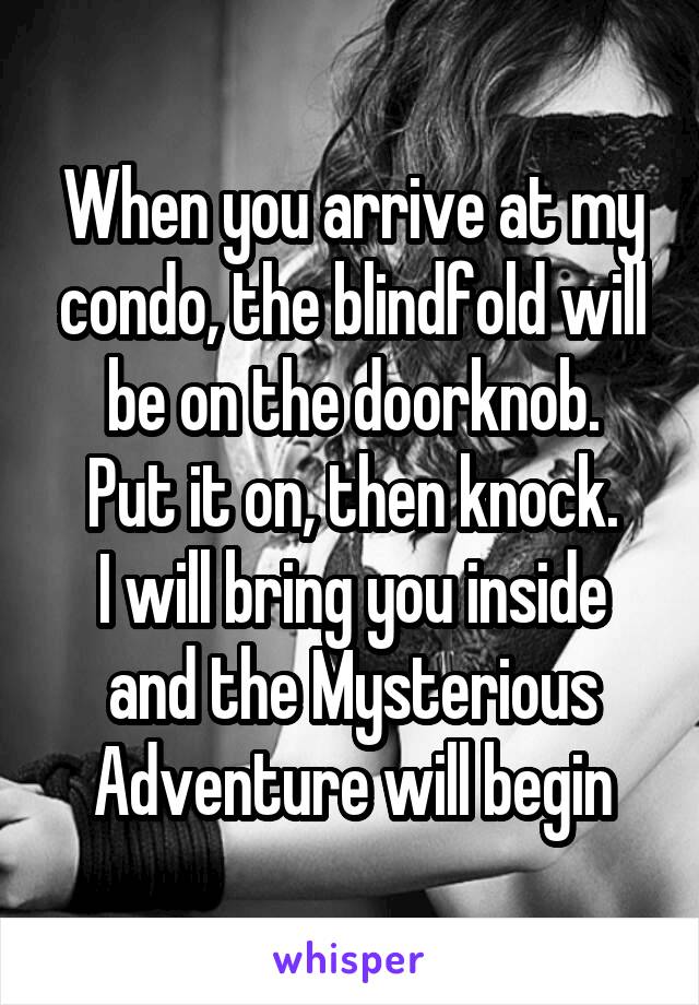 When you arrive at my condo, the blindfold will be on the doorknob.
Put it on, then knock.
I will bring you inside and the Mysterious Adventure will begin