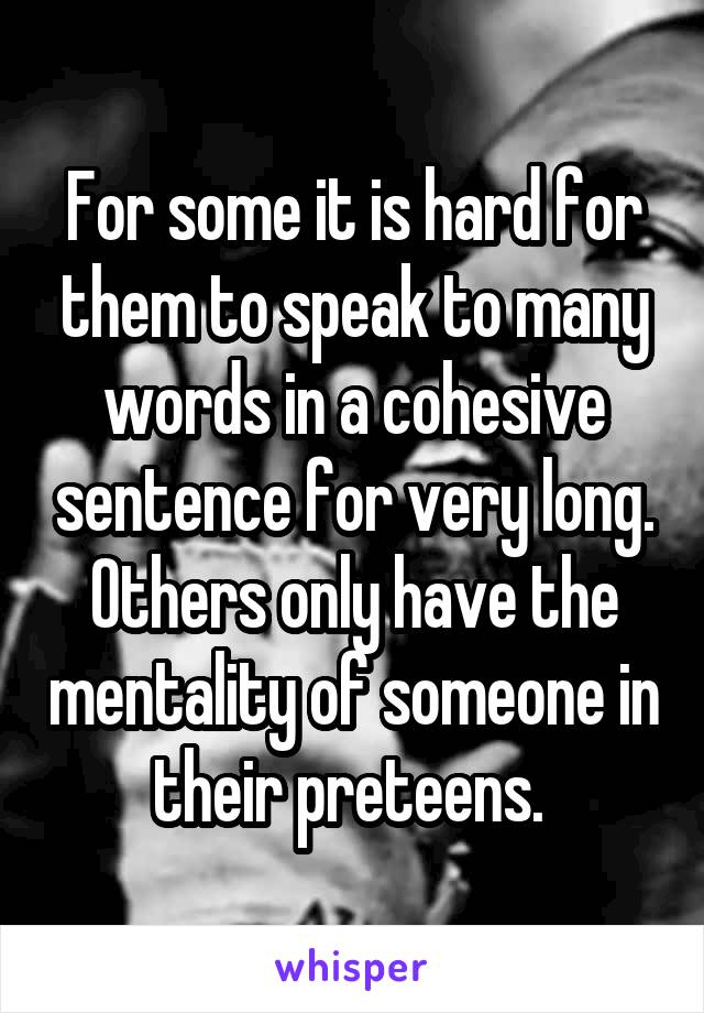 For some it is hard for them to speak to many words in a cohesive sentence for very long. Others only have the mentality of someone in their preteens. 