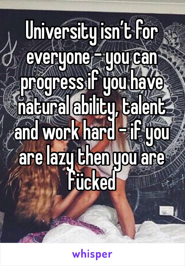 University isn’t for everyone - you can progress if you have natural ability, talent and work hard - if you are lazy then you are fücked