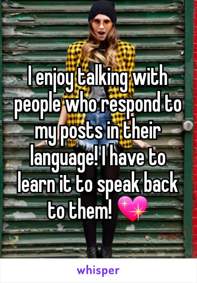 I enjoy talking with people who respond to my posts in their language! I have to learn it to speak back to them! 💖