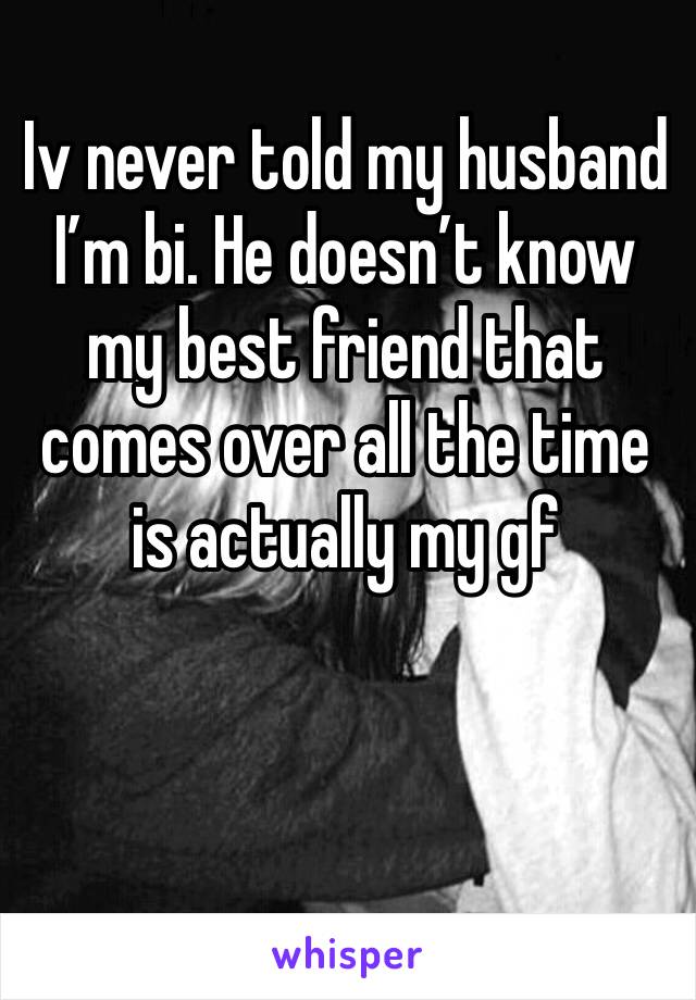 Iv never told my husband  I’m bi. He doesn’t know my best friend that comes over all the time is actually my gf
