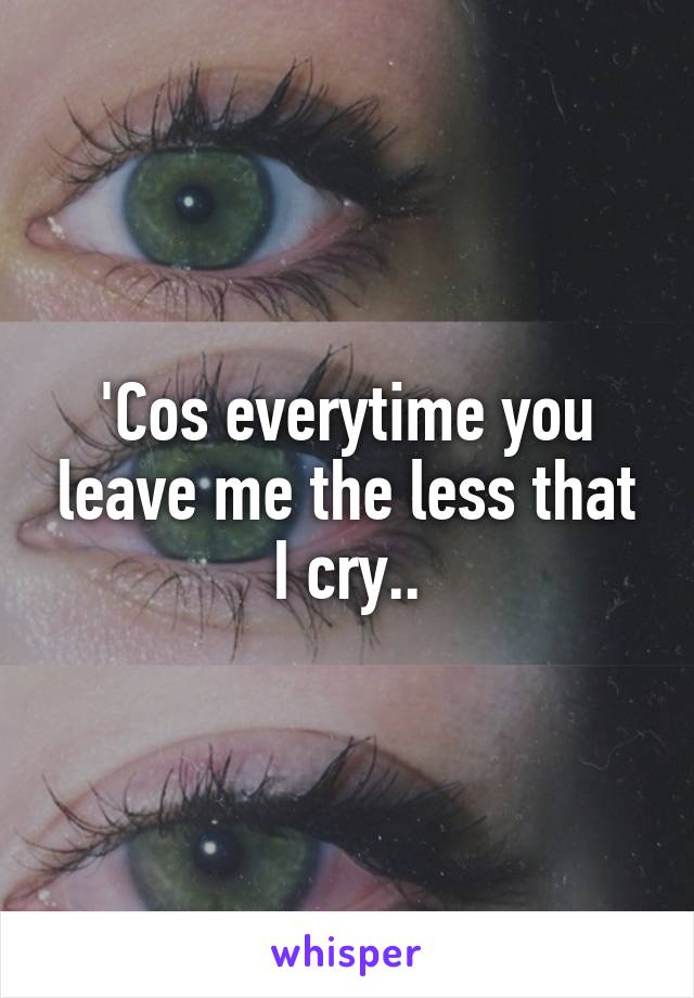 'Cos everytime you leave me the less that I cry..