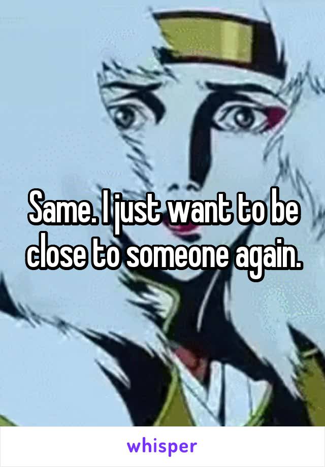 Same. I just want to be close to someone again.