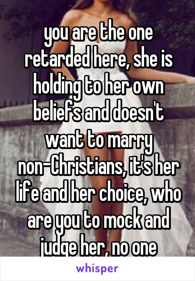 you are the one retarded here, she is holding to her own beliefs and doesn't want to marry non-Christians, it's her life and her choice, who are you to mock and judge her, no one