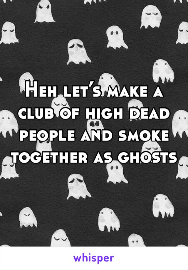 Heh let’s make a club of high dead people and smoke together as ghosts
