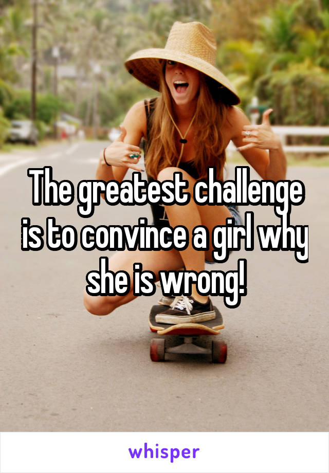 The greatest challenge is to convince a girl why she is wrong!