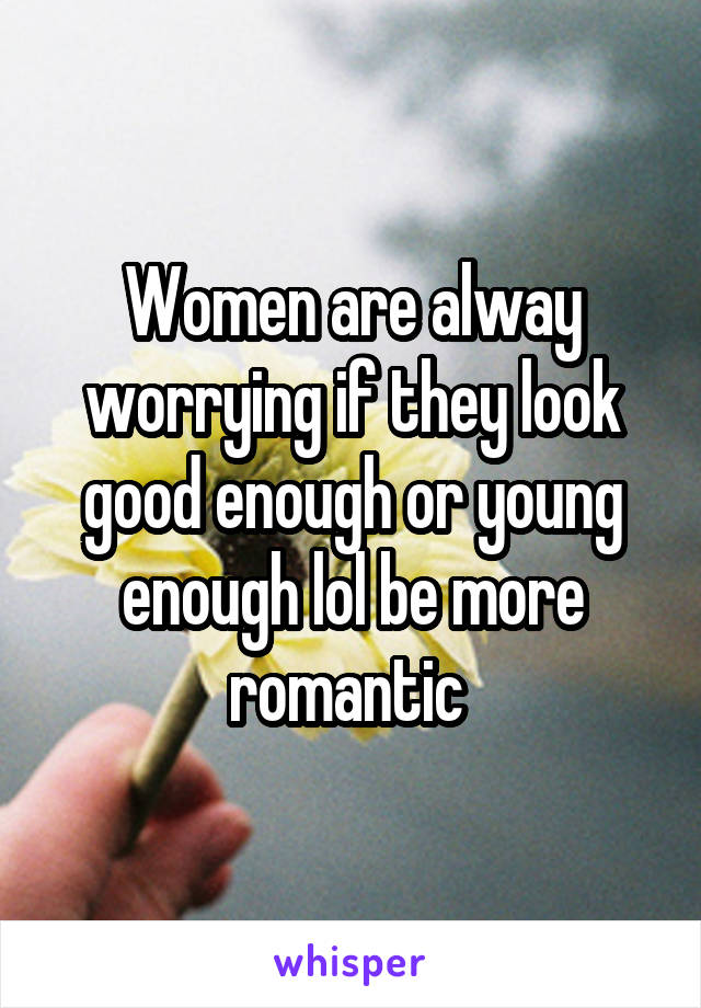 Women are alway worrying if they look good enough or young enough lol be more romantic 