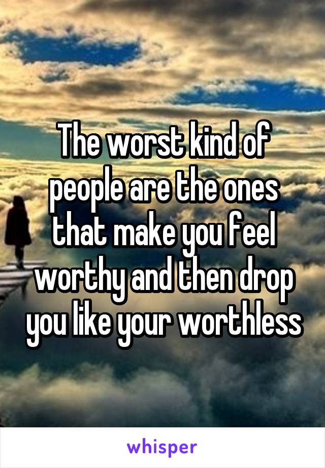 The worst kind of people are the ones that make you feel worthy and then drop you like your worthless