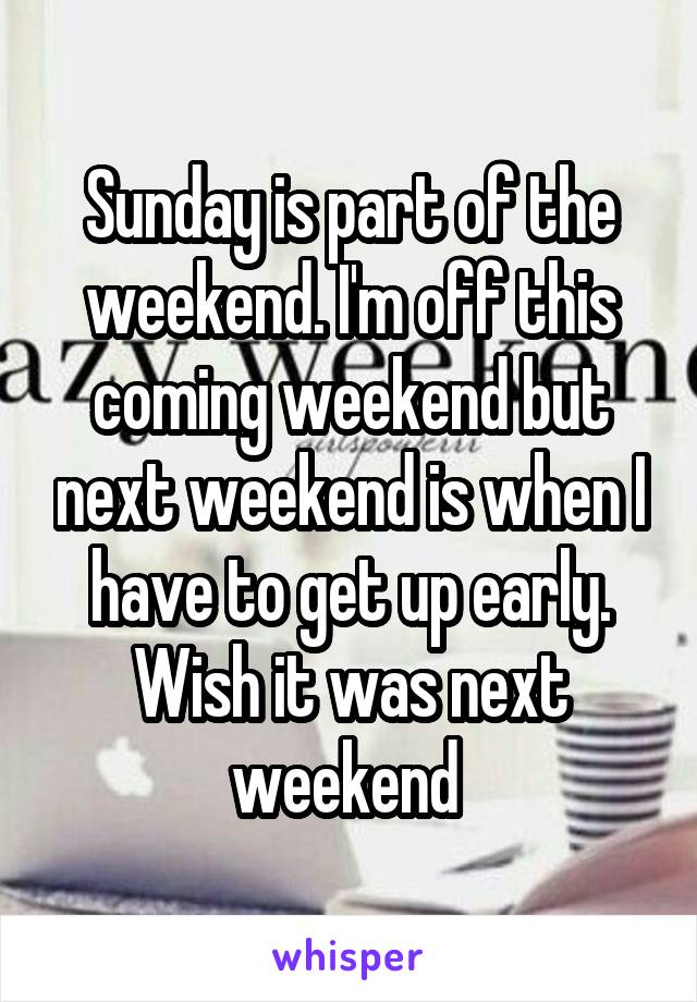 Sunday is part of the weekend. I'm off this coming weekend but next weekend is when I have to get up early. Wish it was next weekend 
