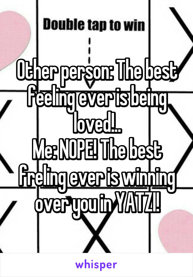 Other person: The best feeling ever is being loved!..
Me: NOPE! The best freling ever is winning over you in YATZI!