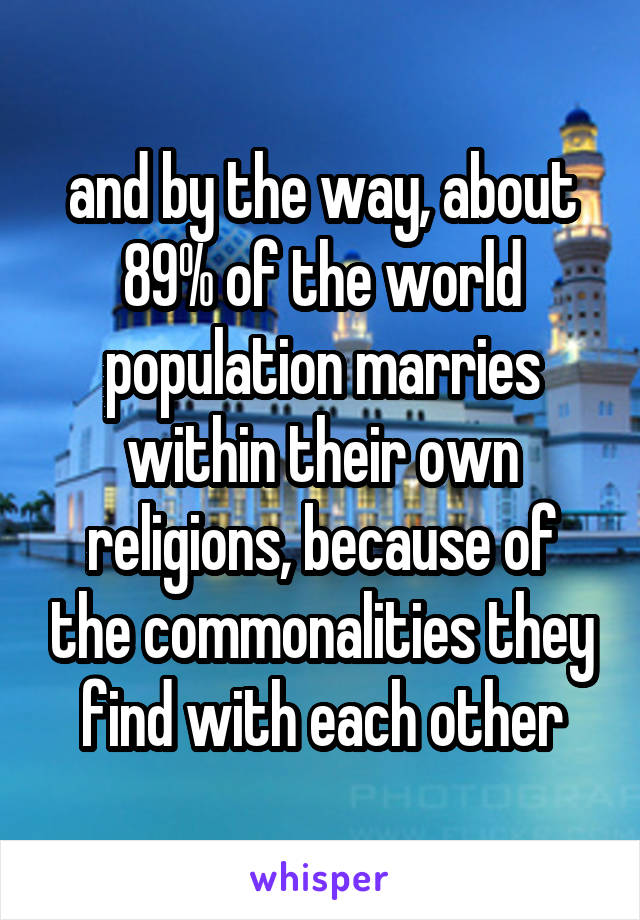 and by the way, about 89% of the world population marries within their own religions, because of the commonalities they find with each other