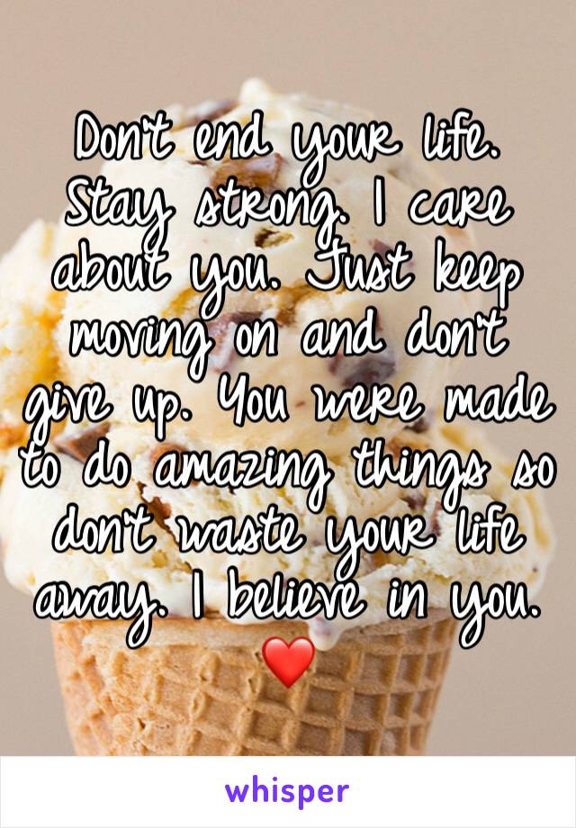 Don't end your life. Stay strong. I care about you. Just keep moving on and don't give up. You were made to do amazing things so don't waste your life away. I believe in you. ❤️