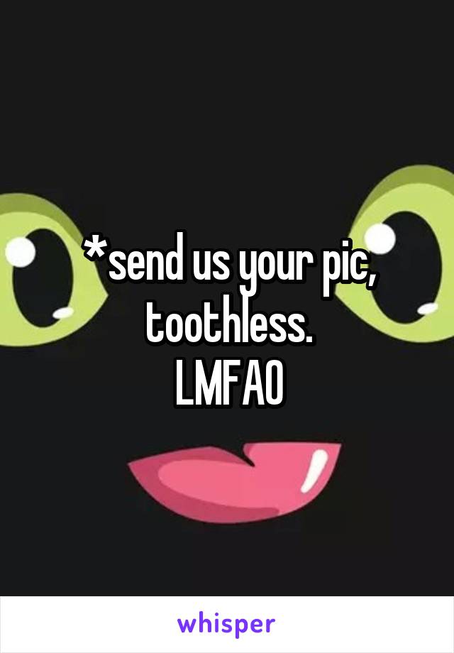 *send us your pic, toothless.
LMFAO