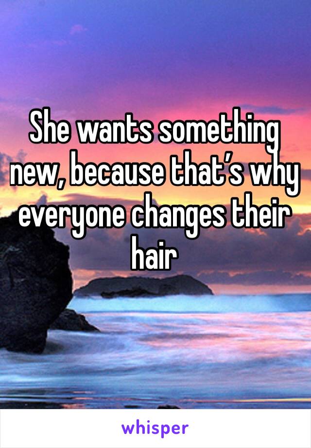 She wants something new, because that’s why everyone changes their hair